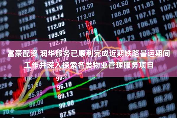 富豪配资 润华服务已顺利完成近期铁路暑运期间工作并深入探索各类物业管理服务项目