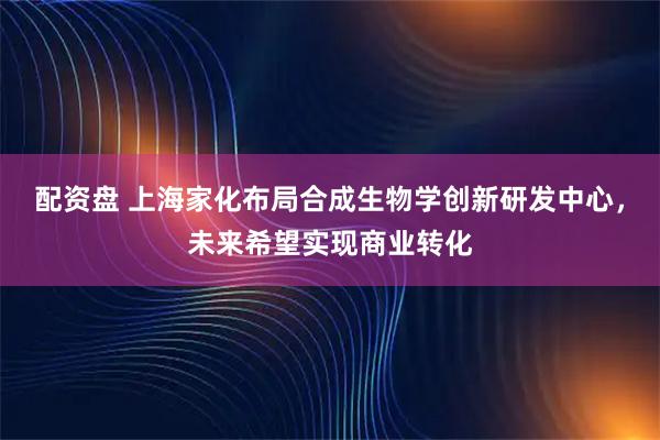 配资盘 上海家化布局合成生物学创新研发中心，未来希望实现商业转化