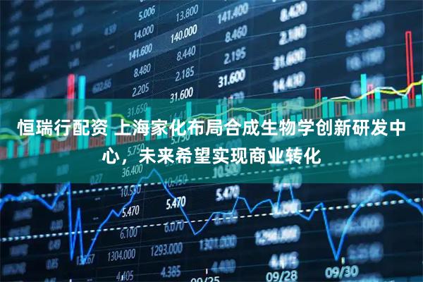 恒瑞行配资 上海家化布局合成生物学创新研发中心，未来希望实现商业转化