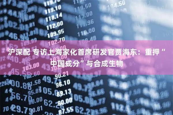 沪深配 专访上海家化首席研发官贾海东：重押“中国成分”与合成生物
