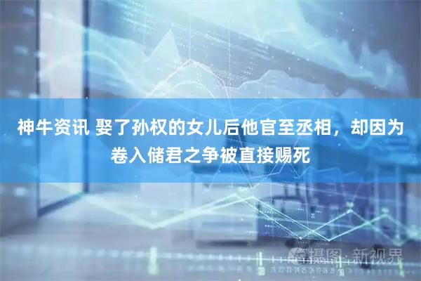 神牛资讯 娶了孙权的女儿后他官至丞相，却因为卷入储君之争被直接赐死