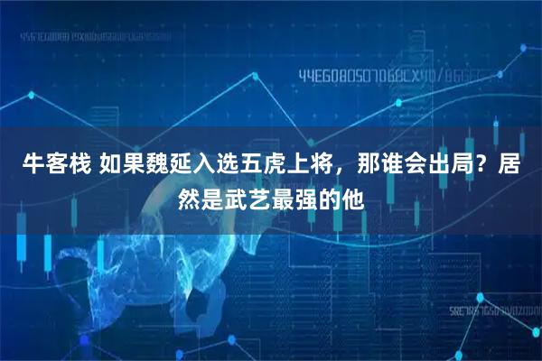 牛客栈 如果魏延入选五虎上将，那谁会出局？居然是武艺最强的他