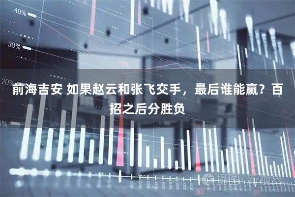 前海吉安 如果赵云和张飞交手，最后谁能赢？百招之后分胜负