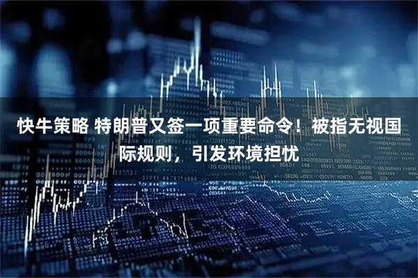 快牛策略 特朗普又签一项重要命令！被指无视国际规则，引发环境担忧