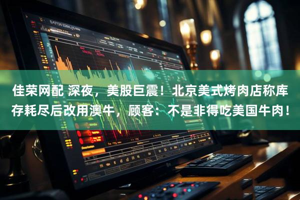 佳荣网配 深夜，美股巨震！北京美式烤肉店称库存耗尽后改用澳牛，顾客：不是非得吃美国牛肉！