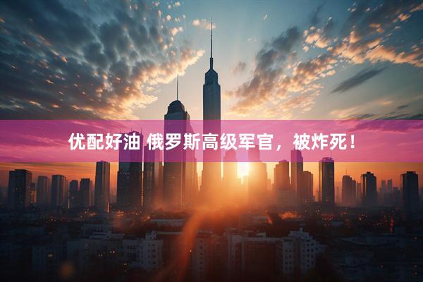 优配好油 俄罗斯高级军官，被炸死！