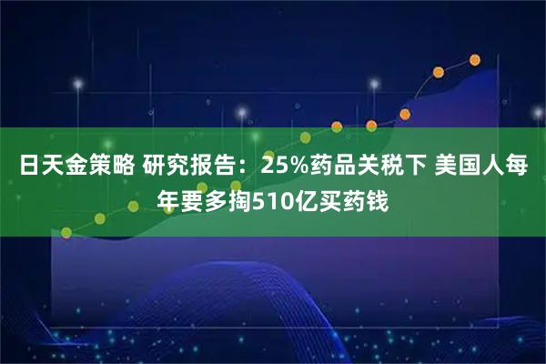 日天金策略 研究报告：25%药品关税下 美国人每年要多掏510亿买药钱