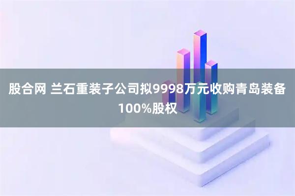 股合网 兰石重装子公司拟9998万元收购青岛装备100%股权