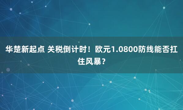 华楚新起点 关税倒计时！欧元1.0800防线能否扛住风暴？
