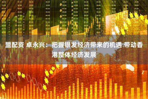 盟配资 卓永兴：把握银发经济带来的机遇 带动香港整体经济发展