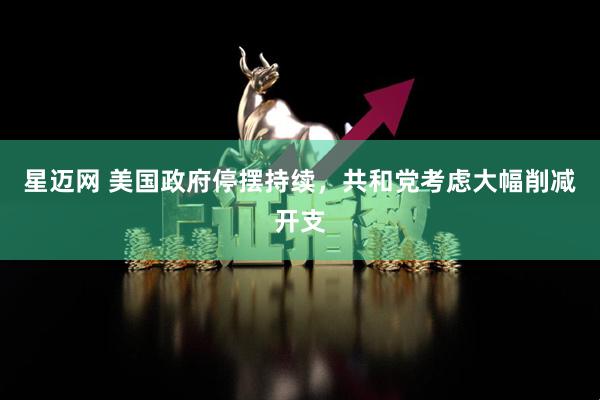 星迈网 美国政府停摆持续，共和党考虑大幅削减开支
