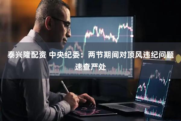 泰兴隆配资 中央纪委：两节期间对顶风违纪问题速查严处