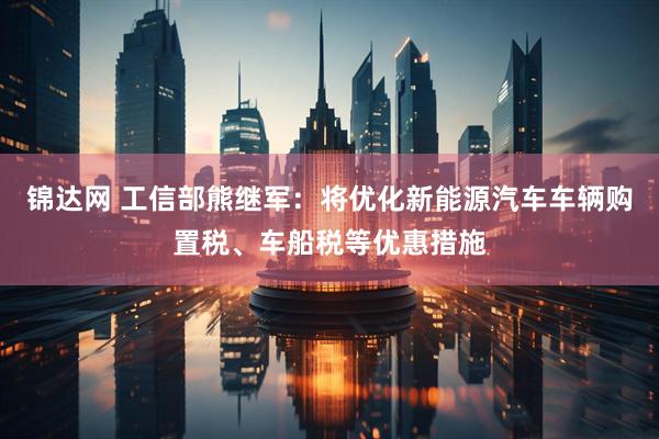 锦达网 工信部熊继军：将优化新能源汽车车辆购置税、车船税等优惠措施