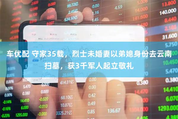 车优配 守家35载，烈士未婚妻以弟媳身份去云南扫墓，获3千军人起立敬礼