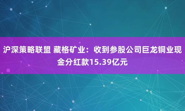 沪深策略联盟 藏格矿业：收到参股公司巨龙铜业现金分红款15.39亿元