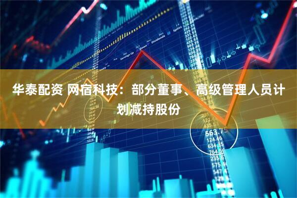 华泰配资 网宿科技：部分董事、高级管理人员计划减持股份