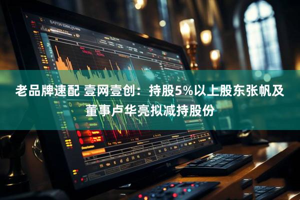 老品牌速配 壹网壹创：持股5%以上股东张帆及董事卢华亮拟减持股份