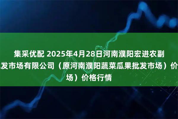 集采优配 2025年4月28日河南濮阳宏进农副产品批发市场有限公司（原河南濮阳蔬菜瓜果批发市场）价格行情