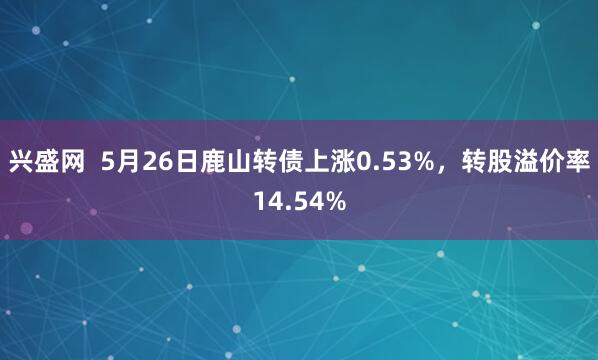 兴盛网  5月26日鹿山转债上涨0.53%，转股溢价率14.54%