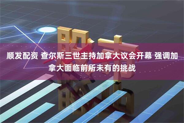 顺发配资 查尔斯三世主持加拿大议会开幕 强调加拿大面临前所未有的挑战
