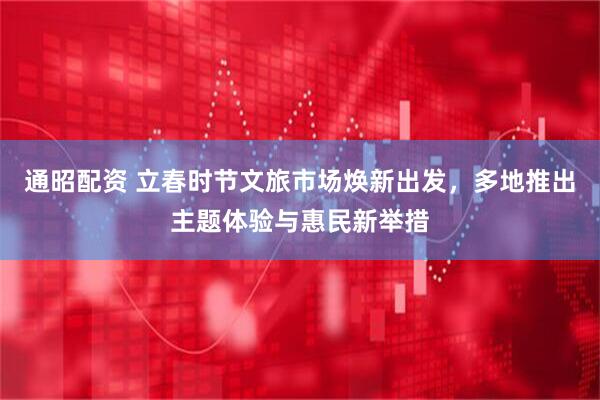 通昭配资 立春时节文旅市场焕新出发，多地推出主题体验与惠民新举措