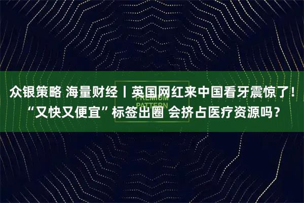 众银策略 海量财经丨英国网红来中国看牙震惊了！“又快又便宜”标签出圈 会挤占医疗资源吗？