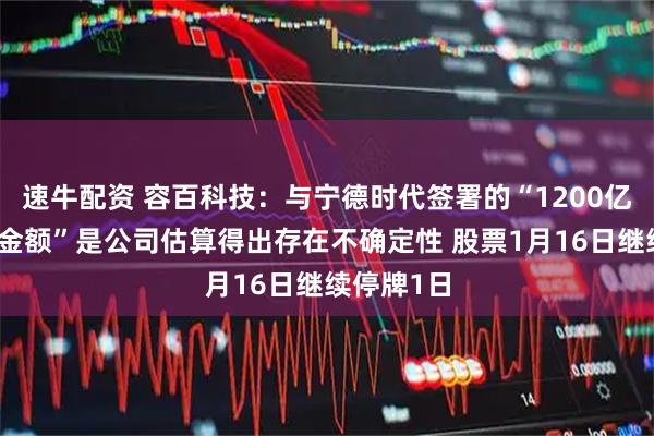 速牛配资 容百科技：与宁德时代签署的“1200亿元合同总金额”是公司估算得出存在不确定性 股票1月16日继续停牌1日