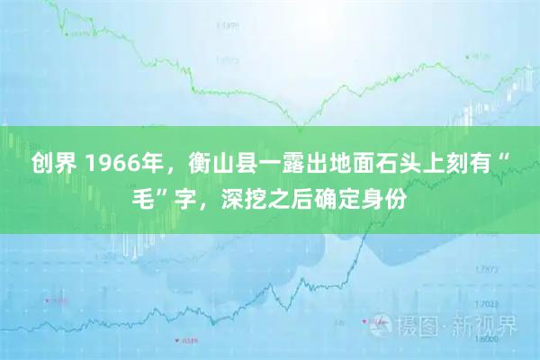 创界 1966年，衡山县一露出地面石头上刻有“毛”字，深挖之后确定身份