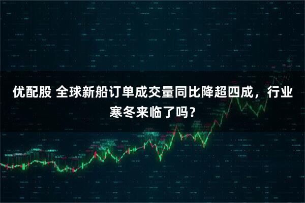 优配股 全球新船订单成交量同比降超四成，行业寒冬来临了吗？