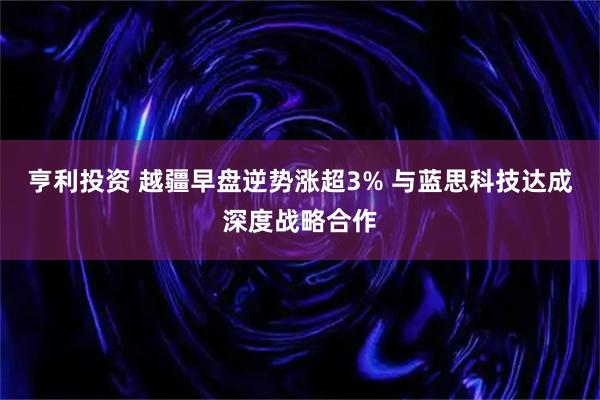 亨利投资 越疆早盘逆势涨超3% 与蓝思科技达成深度战略合作