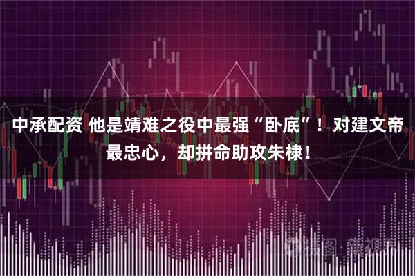 中承配资 他是靖难之役中最强“卧底”！对建文帝最忠心，却拼命助攻朱棣！