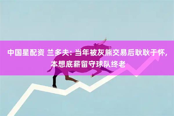 中国星配资 兰多夫: 当年被灰熊交易后耿耿于怀, 本想底薪留守球队终老