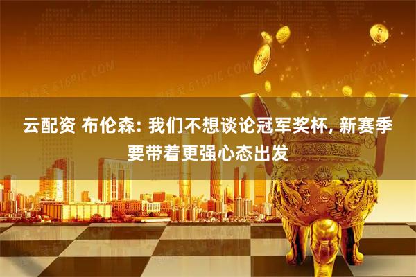云配资 布伦森: 我们不想谈论冠军奖杯, 新赛季要带着更强心态出发